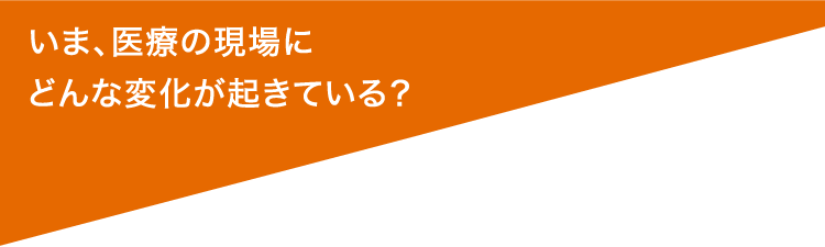 いま、医療の現場にどんな変化が起きている？