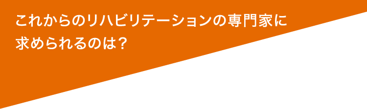 これからのリハビリテーションの専門家に求められるのは？